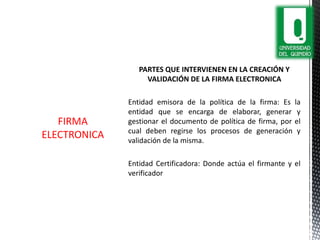 PARTES QUE INTERVIENEN EN LA CREACIÓN Y
VALIDACIÓN DE LA FIRMA ELECTRONICA
Entidad emisora de la política de la firma: Es la
entidad que se encarga de elaborar, generar y
gestionar el documento de política de firma, por el
cual deben regirse los procesos de generación y
validación de la misma.
Entidad Certificadora: Donde actúa el firmante y el
verificador
FIRMA
ELECTRONICA
 