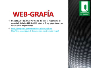  Decreto 2364 de 2012: Por medio del cual se reglamente el
articulo 7 de la ley 227 de 1999 sobre la firma electrónica y se
dictan otras disposiciones.
 http://programa.gobiernoenlinea.gov.co/apc-aa-
files/Cero_papel/guia-3-documentos-electronicos-v1.pdf
 