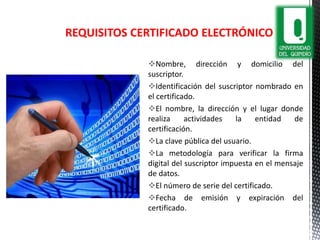 Nombre, dirección y domicilio del
suscriptor.
Identificación del suscriptor nombrado en
el certificado.
El nombre, la dirección y el lugar donde
realiza actividades la entidad de
certificación.
La clave pública del usuario.
La metodología para verificar la firma
digital del suscriptor impuesta en el mensaje
de datos.
El número de serie del certificado.
Fecha de emisión y expiración del
certificado.
REQUISITOS CERTIFICADO ELECTRÓNICO
 
