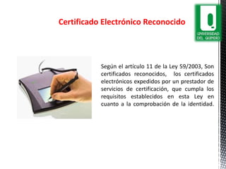 Según el artículo 11 de la Ley 59/2003, Son
certificados reconocidos, los certificados
electrónicos expedidos por un prestador de
servicios de certificación, que cumpla los
requisitos establecidos en esta Ley en
cuanto a la comprobación de la identidad.
Certificado Electrónico Reconocido
 