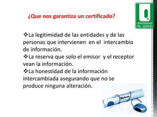 ¿Que nos garantiza un certificado?
La legitimidad de las entidades y de las
personas que intervienen en el intercambio
de información.
La reserva que solo el emisor y el receptor
vean la información.
La honestidad de la información
intercambiada asegurando que no se
produce ninguna alteración.
 