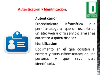 Autenticación
Procedimiento informático que
permite asegurar que un usuario de
un sitio web u otro servicio similar es
auténtico o quien dice ser.
Identificación
Documento en el que constan el
nombre y otras informaciones de una
persona, y que sirve para
identificarla.
Autenticación y Identificación
 