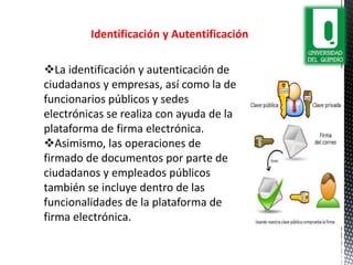 Identificación y Autentificación
La identificación y autenticación de
ciudadanos y empresas, así como la de
funcionarios públicos y sedes
electrónicas se realiza con ayuda de la
plataforma de firma electrónica.
Asimismo, las operaciones de
firmado de documentos por parte de
ciudadanos y empleados públicos
también se incluye dentro de las
funcionalidades de la plataforma de
firma electrónica.
 