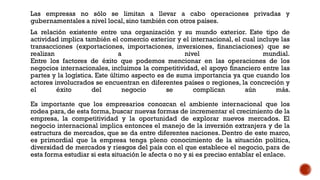 Las empresas no sólo se limitan a llevar a cabo operaciones privadas y
gubernamentales a nivel local, sino también con otros países.
La relación existente entre una organización y su mundo exterior. Este tipo de
actividad implica también el comercio exterior y el internacional, el cual incluye las
transacciones (exportaciones, importaciones, inversiones, financiaciones) que se
realizan a nivel mundial.
Entre los factores de éxito que podemos mencionar en las operaciones de los
negocios internacionales, incluimos la competitividad, el apoyo financiero entre las
partes y la logística. Este último aspecto es de suma importancia ya que cuando los
actores involucrados se encuentran en diferentes países o regiones, la concreción y
el éxito del negocio se complican aún más.
Es importante que los empresarios conozcan el ambiente internacional que los
rodea para, de esta forma, buscar nuevas formas de incrementar el crecimiento de la
empresa, la competitividad y la oportunidad de explorar nuevos mercados. El
negocio internacional implica entonces el manejo de la inversión extranjera y de la
estructura de mercados, que se da entre diferentes naciones. Dentro de este marco,
es primordial que la empresa tenga pleno conocimiento de la situación política,
diversidad de mercados y riesgos del país con el que establece el negocio, para de
esta forma estudiar si esta situación le afecta o no y si es preciso entablar el enlace.
 