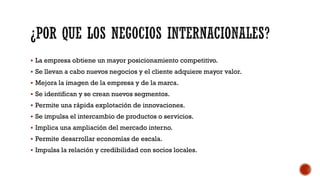  La empresa obtiene un mayor posicionamiento competitivo.
 Se llevan a cabo nuevos negocios y el cliente adquiere mayor valor.
 Mejora la imagen de la empresa y de la marca.
 Se identifican y se crean nuevos segmentos.
 Permite una rápida explotación de innovaciones.
 Se impulsa el intercambio de productos o servicios.
 Implica una ampliación del mercado interno.
 Permite desarrollar economías de escala.
 Impulsa la relación y credibilidad con socios locales.
 