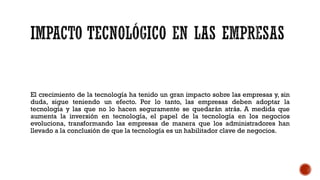 El crecimiento de la tecnología ha tenido un gran impacto sobre las empresas y, sin
duda, sigue teniendo un efecto. Por lo tanto, las empresas deben adoptar la
tecnología y las que no lo hacen seguramente se quedarán atrás. A medida que
aumenta la inversión en tecnología, el papel de la tecnología en los negocios
evoluciona, transformando las empresas de manera que los administradores han
llevado a la conclusión de que la tecnología es un habilitador clave de negocios.
 