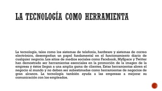 La tecnología, tales como los sistemas de telefonía, hardware y sistemas de correo
electrónico, desempeñan un papel fundamental en el funcionamiento diario de
cualquier negocio. Los sitios de medios sociales como Facebook, MySpace y Twitter
han demostrado ser herramientas esenciales en la promoción de la imagen de la
empresa y éstos llegan a una amplia gama de clientes. Estas herramientas abren el
negocio al mundo y no deben ser subestimadas como herramientas de negocios de
gran alcance. La tecnología también ayuda a las empresas a mejorar su
comunicación con los empleados.
 