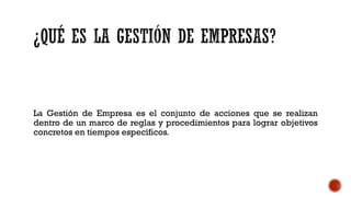 La Gestión de Empresa es el conjunto de acciones que se realizan
dentro de un marco de reglas y procedimientos para lograr objetivos
concretos en tiempos específicos.
 