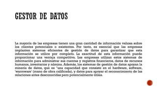 La mayoría de las empresas tienen una gran cantidad de información valiosa sobre
los clientes potenciales o existentes. Por tanto, es esencial que las empresas
implanten sistemas eficientes de gestión de datos para garantizar que esta
información se utilice por completo. La exactitud de esta información puede
proporcionar una ventaja competitiva. Las empresas utilizan estos sistemas de
información para administrar sus cuentas y registros financieros, datos de recursos
humanos, inventarios y nómina. Además, los sistemas de gestión de datos apoyan la
minería de datos, que es "una capacidad que consiste en el hardware, software,
'warmware' (mano de obra calificada), y datos para apoyar el reconocimiento de las
relaciones antes desconocidas pero potencialmente útiles.
 