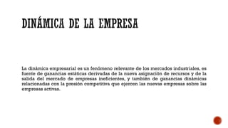 La dinámica empresarial es un fenómeno relevante de los mercados industriales, es
fuente de ganancias estáticas derivadas de la nueva asignación de recursos y de la
salida del mercado de empresas ineficientes, y también de ganancias dinámicas
relacionadas con la presión competitiva que ejercen las nuevas empresas sobre las
empresas activas.
 