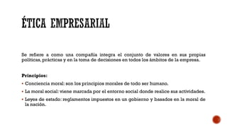 Se refiere a como una compañía integra el conjunto de valores en sus propias
políticas, prácticas y en la toma de decisiones en todos los ámbitos de la empresa.
Principios:
 Conciencia moral: son los principios morales de todo ser humano.
 La moral social: viene marcada por el entorno social donde realice sus actividades.
 Leyes de estado: reglamentos impuestos en un gobierno y basados en la moral de
la nación.
 