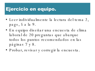 Ejercicio en equipo.  Leer individualmente la lectura del tema 2, pags, 5 a la 9.  En equipo diseñar una encuesta de clima laboral de 20 preguntas que abarque todos los puntos recomendados en las páginas 7 y 8.  Probar, revisar y corregir la encuesta.  