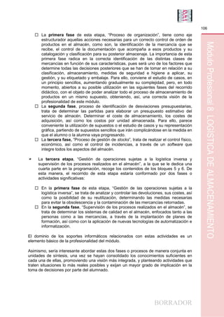 BORRADOR
106
MóduloProfesional8LOGÍSTICADEALMACENAMIENTO
 La primera fase de esta etapa, “Proceso de organización”, tiene como eje
estructurador aquellas acciones necesarias para un correcto control de orden de
productos en el almacén, como son, la identificación de la mercancía que se
recibe, el control de la documentación que acompaña a esos productos y su
catalogación y clasificación para su posterior almacenaje. La importancia de esta
primera fase radica en la correcta identificación de las distintas clases de
mercancías en función de sus características, pues será uno de los factores que
determine todas las decisiones posteriores que se han de tomar en relación a su
clasificación, almacenamiento, medidas de seguridad e higiene a aplicar, su
gestión, y su etiquetado y embalaje. Para ello, conviene el estudio de casos, en
un principio sencillos, aumentando gradualmente su complejidad, pero, en todo
momento, abiertos a su posible utilización en las siguientes fases del recorrido
didáctico, con el objeto de poder analizar todo el proceso de almacenamiento de
productos en un mismo supuesto, obteniendo, así, una correcta visión de la
profesionalidad de este módulo.
 La segunda fase, proceso de identificación de desviaciones presupuestarias,
trata de determinar las partidas para elaborar un presupuesto estimativo del
servicio de almacén. Determinar el coste de almacenamiento, los costes de
adquisición, así como los costos por unidad almacenada. Para ello, parece
conveniente la utilización de supuestos o el estudio de casos y su representación
gráfica, partiendo de supuestos sencillos que irán complicándose en la medida en
que el alumno o la alumna vaya progresando.
 La tercera fase, “Proceso de gestión de stocks”, trata de realizar el control físico,
económico, así como el control de incidencias, a través de un software que
integre todos los aspectos del almacén.
La tercera etapa, “Gestión de operaciones sujetas a la logística inversa y
supervisión de los procesos realizados en el almacén”, a la que se le dedica una
cuarta parte en la programación, recoge los contenidos de los bloques 5 y 6. De
esta manera, el recorrido de esta etapa estaría conformado por dos fases o
actividades significativas:
 En la primera fase de esta etapa, “Gestión de las operaciones sujetas a la
logística inversa”, se trata de analizar y controlar las devoluciones, sus costes, así
como la posibilidad de su reutilización, determinando las medidas necesarias
para evitar la obsolescencia y la contaminación de las mercancías retornadas.
 En la segunda fase, “Supervisión de los procesos realizados en el almacén”, se
trata de determinar los sistemas de calidad en el almacén, enfocados tanto a las
personas como a las mercancías, a través de la implantación de planes de
formación, así como con la aplicación de nuevas tecnologías de automatización e
informatización.
El dominio de los soportes informáticos relacionados con estas actividades es un
elemento básico de la profesionalidad del módulo.
Asimismo, sería interesante abordar estas dos fases o procesos de manera conjunta en
unidades de síntesis, una vez se hayan consolidado los conocimientos suficientes en
cada una de ellas, promoviendo una visión más integrada, y planteando actividades que
traten situaciones lo más reales posibles y exijan un mayor grado de implicación en la
toma de decisiones por parte del alumnado.
 
