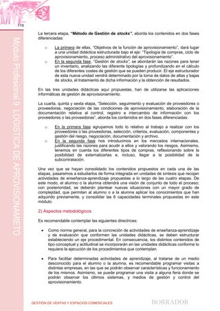 GESTIÓN DE VENTAS Y ESPACIOS COMERCIALES BORRADOR
119
MóduloProfesional9LOGÍSTICADEAPROVISIONAMIETO
La tercera etapa, “Método de Gestión de stocks”, aborda los contenidos en dos fases
diferenciadas:
o La primera de ellas, “Objetivos de la función de aprovisionamiento”, dará lugar
a una unidad didáctica estructurada bajo el eje: “Tipología de compras, ciclo de
aprovisionamiento, proceso administrativo del aprovisionamiento”.
o En la segunda fase, “Gestión de stocks”, se abordarán las razones para tener
un inventario, analizando las diferente tipologías y profundizando en el cálculo
de los diferentes costes de gestión que se pueden producir. El eje estructurador
de esta nueva unidad vendrá determinado por la toma de datos de altas y bajas
de stocks, el tratamiento de dicha información y la obtención de resultados.
En las tres unidades didácticas aquí propuestas, han de utilizarse las aplicaciones
informáticas de gestión de aprovisionamiento.
La cuarta, quinta y sexta etapa, “Selección, seguimiento y evaluación de proveedores o
proveedoras, negociación de las condiciones de aprovisionamiento, elaboración de la
documentación relativa al control, registro e intercambio de información con los
proveedores o las proveedoras”, aborda los contenidos en dos fases diferenciadas:
o En la primera fase agrupamos todo lo relativo al trabajo a realizar con los
proveedores o las proveedoras, selección, criterios, evaluación, componentes y
gestión del riesgo, negociación, documentación y archivo.
o En la segunda fase nos introducimos en los mercados internacionales,
justificando las razones para acudir a ellos y valorando los riesgos. Asimismo,
tenemos en cuenta los diferentes tipos de compras, reflexionando sobre la
posibilidad de externalizarlas e, incluso, llegar a la posibilidad de la
subcontratación.
Una vez que se hayan consolidado los contenidos propuestos en cada una de las
etapas, pasaremos a estudiarlos de forma integrada en unidades de síntesis que recojan
actividades de enseñanza-aprendizaje propuestas a lo largo de las cuatro etapas. De
este modo, el alumno o la alumna obtendrá una visión de conjunto de todo el proceso;
con posterioridad, se deberán plantear nuevas situaciones con un mayor grado de
complejidad, que permitan al alumno o a la alumna aplicar los conocimientos que han
adquirido previamente, y consolidar las 6 capacidades terminales propuestas en este
módulo.
2) Aspectos metodológicos
Es recomendable contemplar las siguientes directrices:
 Como norma general, para la concreción de actividades de enseñanza-aprendizaje
y de evaluación que conformen las unidades didácticas, se deben estructurar
estableciendo un eje procedimental. En consecuencia, los distintos contenidos de
tipo conceptual y actitudinal se incorporarán en las unidades didácticas conforme lo
requiera la ejecución de los procedimientos que contemplan.
 Para facilitar determinadas actividades de aprendizaje, al tratarse de un medio
desconocido para el alumno o la alumna, es recomendable programar visitas a
distintas empresas, en las que se podrán observar características y funcionamiento
de los mismos. Asimismo, se puede programar una visita a alguna feria donde se
podrán observar los últimos sistemas, y medios de gestión y control del
aprovisionamiento.
 