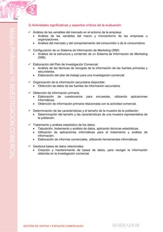 GESTIÓN DE VENTAS Y ESPACIOS COMERCIALES BORRADOR
135
MóduloProfesional10INVESTIGACIÓNCOMERCIAL
3) Actividades significativas y aspectos críticos de la evaluación
 Análisis de las variables del mercado en el entorno de la empresa:
 Análisis de las variables del macro y microentorno de las empresas u
organizaciones.
 Análisis del mercado y del comportamiento del consumidor o de la consumidora.
 Configuración de un Sistema de Información de Marketing (SIM):
 Análisis de la estructura y contenido de un Sistema de Información de Marketing
(SIM).
 Elaboración del Plan de Investigación Comercial:
 Análisis de las técnicas de recogida de la información de las fuentes primarias y
secundarias.
 Elaboración del plan de trabajo para una investigación comercial.
 Organización de la información secundaria disponible:
 Obtención de datos de las fuentes de información secundaria.
 Obtención de información primaria.
 Elaboración de cuestionarios para encuestas, utilizando aplicaciones
informáticas.
 Obtención de información primaria relacionada con la actividad comercial.
 Determinación de las características y el tamaño de la muestra de la población:
 Determinación del tamaño y las características de una muestra representativa de
la población.
 Tratamiento y análisis estadístico de los datos:
 Tabulación, tratamiento y análisis de datos, aplicando técnicas estadísticas.
 Utilización de aplicaciones informáticas para el tratamiento y análisis de
información.
 Elaboración de informes comerciales, utilizando herramientas informáticas.
 Gestiona bases de datos relacionales:
 Creación y mantenimiento de bases de datos, para recoger la información
obtenida en la investigación comercial.
 