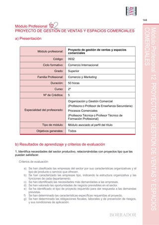 BORRADOR
144
MóduloProfesional12PROYECTODEGESTIÓNDEVENTASYESPACIOS
COMERCIALES
12Módulo Profesional 12
PROYECTO DE GESTIÓN DE VENTAS Y ESPACIOS COMERCIALES
a) Presentación
Módulo profesional:
Proyecto de gestión de ventas y espacios
comerciales
Código: 0932
Ciclo formativo: Comercio Internacional
Grado: Superior
Familia Profesional: Comercio y Marketing
Duración: 50 horas
Curso: 2º
Nº de Créditos: 5
Especialidad del profesorado:
Organización y Gestión Comercial
(Profesora o Profesor de Enseñanza Secundaria)
Procesos Comerciales
(Profesora Técnica o Profesor Técnico de
Formación Profesional)
Tipo de módulo: Módulo asociado al perfil del título
Objetivos generales: Todos
b) Resultados de aprendizaje y criterios de evaluación
1. Identifica necesidades del sector productivo, relacionándolas con proyectos tipo que las
puedan satisfacer.
Criterios de evaluación:
a) Se han clasificado las empresas del sector por sus características organizativas y el
tipo de producto o servicio que ofrecen.
b) Se han caracterizado las empresas tipo, indicando la estructura organizativa y las
funciones de cada departamento.
c) Se han identificado las necesidades más demandadas a las empresas.
d) Se han valorado las oportunidades de negocio previsibles en el sector.
e) Se ha identificado el tipo de proyecto requerido para dar respuesta a las demandas
previstas.
f) Se han determinado las características específicas requeridas al proyecto.
g) Se han determinado las obligaciones fiscales, laborales y de prevención de riesgos,
y sus condiciones de aplicación.
 