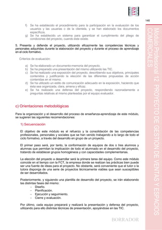 BORRADOR
146
MóduloProfesional12PROYECTODEGESTIÓNDEVENTASYESPACIOS
COMERCIALES
f) Se ha establecido el procedimiento para la participación en la evaluación de los
usuarios y las usuarias o de la clientela, y se han elaborado los documentos
específicos.
g) Se ha establecido un sistema para garantizar el cumplimiento del pliego de
condiciones del proyecto, cuando éste existe.
5. Presenta y defiende el proyecto, utilizando eficazmente las competencias técnicas y
personales adquiridas durante la elaboración del proyecto y durante el proceso de aprendizaje
en el ciclo formativo.
Criterios de evaluación:
a) Se ha elaborado un documento-memoria del proyecto.
b) Se ha preparado una presentación del mismo utilizando las TIC.
c) Se ha realizado una exposición del proyecto, describiendo sus objetivos, principales
contenidos y justificando la elección de las diferentes propuestas de acción
contenidas en el mismo.
d) Se ha utilizado un estilo de comunicación adecuado en la exposición, haciendo que
ésta sea organizada, clara, amena y eficaz.
e) Se ha realizado una defensa del proyecto, respondiendo razonadamente a
preguntas relativas al mismo planteadas por el equipo evaluador.
c) Orientaciones metodológicas
Para la organización y el desarrollo del proceso de enseñanza-aprendizaje de este módulo,
se sugieren las siguientes recomendaciones:
1) Secuenciación
El objetivo de este módulo es el refuerzo y la consolidación de las competencias
profesionales, personales y sociales que se han venido trabajando a lo largo de todo el
ciclo formativo, a través del desarrollo en grupo de un proyecto.
El primer paso será, por tanto, la conformación de equipos de dos o tres alumnos y
alumnas que permitan la implicación de todo el alumnado en el desarrollo del proyecto,
tratando de establecer grupos homogéneos y con capacidades complementarias.
La elección del proyecto a desarrollar será la primera tarea del equipo. Como este módulo
coincide en el tiempo con la FCT, la empresa donde se realizan las prácticas bien puede
ser una fuente de ideas para el proyecto. No obstante, será conveniente que el tutor o la
tutora disponga de una serie de proyectos técnicamente viables que sean susceptibles
de ser desarrollados.
Posteriormente, y siguiendo una plantilla de desarrollo del proyecto, se irán elaborando
las distintas fases del mismo:
 Diseño.
 Planificación.
 Ejecución y seguimiento.
 Cierre y evaluación.
Por último, cada equipo preparará y realizará la presentación y defensa del proyecto,
utilizando para ello distintas técnicas de presentación, apoyándose en las TIC.
 