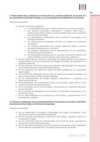 BORRADOR
160
MóduloProfesional14FORMACIÓNENCENTROSDETRABAJO
2. Aplica hábitos éticos y laborales en el desarrollo de su actividad profesional, de acuerdo con
las características del puesto de trabajo y con los procedimientos establecidos en la empresa.
Criterios de evaluación:
a) Se han reconocido y justificado:
 La disponibilidad personal y temporal necesaria en el puesto de trabajo.
 Las actitudes personales (puntualidad y empatía, entre otras) y
profesionales (orden, limpieza y responsabilidad, entre otras) necesarias
para el puesto de trabajo.
 Los requerimientos actitudinales ante la prevención de riesgos en la
actividad profesional.
 Los requerimientos actitudinales referidos a la calidad en la actividad
profesional.
 Las actitudes relacionales con el propio equipo de trabajo y con las
jerarquías establecidas en la empresa.
 Las actitudes relacionadas con la documentación de las actividades
realizadas en el ámbito laboral.
 Las necesidades formativas para la inserción y reinserción laboral en el
ámbito científico y técnico del buen hacer del o de la profesional.
b) Se han identificado las normas de prevención de riesgos laborales y los aspectos
fundamentales de la Ley de Prevención de Riesgos Laborales, de aplicación en la
actividad profesional.
c) Se han puesto en marcha los equipos de protección individual según los riesgos de
la actividad profesional y las normas de la empresa.
d) Se ha mantenido una actitud de respeto al medio ambiente en las actividades
desarrolladas.
e) Se ha mantenido organizado, limpio y libre de obstáculos el puesto de trabajo o el
área correspondiente al desarrollo de la actividad.
f) Se ha responsabilizado del trabajo asignado, interpretando y cumpliendo las
instrucciones recibidas.
g) Se ha establecido una comunicación eficaz con la persona responsable en cada
situación y con los miembros del equipo.
h) Se ha coordinado con el resto del equipo, comunicando las incidencias relevantes
que se presenten.
i) Se ha valorado la importancia de su actividad y la necesidad de adaptación a los
cambios de tareas.
j) Se ha responsabilizado de la aplicación de las normas y procedimientos en el
desarrollo de su trabajo.
3. Organiza la implantación de los productos/servicios en los espacios comerciales, controlando
las acciones promocionales y el montaje de escaparates.
Criterios de evaluación:
a) Se ha determinado la amplitud y profundidad del surtido de productos, para
alcanzar los objetivos comerciales establecidos.
b) Se han colocado los productos o servicios en los lineales, siguiendo criterios de
rentabilidad e imagen.
c) Se han implantado acciones promocionales en el punto de venta, aplicando las
técnicas de merchandising adecuadas.
d) Se han dispuesto los elementos que forman parte del escaparate virtual, respetando
la fisonomía del escaparate físico y la imagen corporativa de la empresa.
 