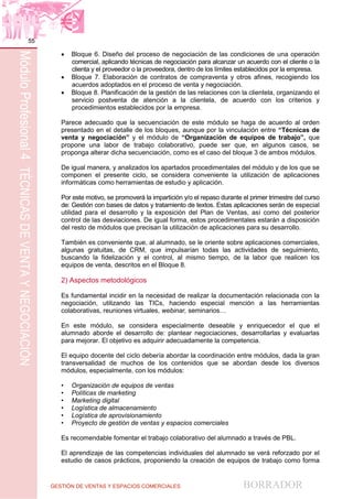 GESTIÓN DE VENTAS Y ESPACIOS COMERCIALES BORRADOR
55
MóduloProfesional4TÉCNICASDEVENTAYNEGOCIACIÓN
 Bloque 6. Diseño del proceso de negociación de las condiciones de una operación
comercial, aplicando técnicas de negociación para alcanzar un acuerdo con el cliente o la
clienta y el proveedor o la proveedora, dentro de los límites establecidos por la empresa.
 Bloque 7. Elaboración de contratos de compraventa y otros afines, recogiendo los
acuerdos adoptados en el proceso de venta y negociación.
 Bloque 8. Planificación de la gestión de las relaciones con la clientela, organizando el
servicio postventa de atención a la clientela, de acuerdo con los criterios y
procedimientos establecidos por la empresa.
Parece adecuado que la secuenciación de este módulo se haga de acuerdo al orden
presentado en el detalle de los bloques, aunque por la vinculación entre “Técnicas de
venta y negociación” y el módulo de “Organización de equipos de trabajo”, que
propone una labor de trabajo colaborativo, puede ser que, en algunos casos, se
proponga alterar dicha secuenciación, como es el caso del bloque 3 de ambos módulos.
De igual manera, y analizados los apartados procedimentales del módulo y de los que se
componen el presente ciclo, se considera conveniente la utilización de aplicaciones
informáticas como herramientas de estudio y aplicación.
Por este motivo, se promoverá la impartición y/o el repaso durante el primer trimestre del curso
de: Gestión con bases de datos y tratamiento de textos. Estas aplicaciones serán de especial
utilidad para el desarrollo y la exposición del Plan de Ventas, así como del posterior
control de las desviaciones. De igual forma, estos procedimentales estarán a disposición
del resto de módulos que precisan la utilización de aplicaciones para su desarrollo.
También es conveniente que, al alumnado, se le oriente sobre aplicaciones comerciales,
algunas gratuitas, de CRM, que impulsarían todas las actividades de seguimiento,
buscando la fidelización y el control, al mismo tiempo, de la labor que realicen los
equipos de venta, descritos en el Bloque 8.
2) Aspectos metodológicos
Es fundamental incidir en la necesidad de realizar la documentación relacionada con la
negociación, utilizando las TICs, haciendo especial mención a las herramientas
colaborativas, reuniones virtuales, webinar, seminarios…
En este módulo, se considera especialmente deseable y enriquecedor el que el
alumnado aborde el desarrollo de: plantear negociaciones, desarrollarlas y evaluarlas
para mejorar. El objetivo es adquirir adecuadamente la competencia.
El equipo docente del ciclo debería abordar la coordinación entre módulos, dada la gran
transversalidad de muchos de los contenidos que se abordan desde los diversos
módulos, especialmente, con los módulos:
• Organización de equipos de ventas
• Políticas de marketing
• Marketing digital
• Logística de almacenamiento
• Logística de aprovisionamiento
• Proyecto de gestión de ventas y espacios comerciales
Es recomendable fomentar el trabajo colaborativo del alumnado a través de PBL.
El aprendizaje de las competencias individuales del alumnado se verá reforzado por el
estudio de casos prácticos, proponiendo la creación de equipos de trabajo como forma
 