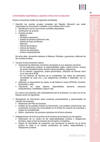 BORRADOR
96
MóduloProfesional7GESTIÓNECONÓMICAYFINANCIERADELA
EMPRESA
3) Actividades significativas y aspectos críticos de la evaluación
Parece conveniente resaltar las siguientes actividades:
 Describir las cuentas anuales recogidas del Registro Mercantil que están
organizadas en documentos contables y cuyo listado común sería:
 Identificación de los documentos contables depositados.
 Certificación de acuerdo.
 Cuentas anuales:
- Balance.
- Pérdidas y ganancias.
- Estado de cambios patrimonio neto.
- Estado de flujos de efectivo.
- Memoria.
- Informe de Auditoría.
- Informe de Gestión.
- Informe de autocartera.
- Informe medioambiental.
De entre ellas, convendría destacar el Balance, Pérdidas y ganancias y Memoria de
las Cuentas Anuales.
 Conocer la documentación básica:
 Analizando las diferentes normativas necesarias en sus aspectos concretos:
- En los regímenes jurídicos: la responsabilidad, siglas, capital mínimo, número
de socios, fiscalidad directa, hechos subvencionables y organismos.
- En la creación: organismos, costes aproximados, utilización de Internet como
en el caso de la SLNE.
- En los sistemas de llevanza de la contabilidad: las clases de estimación,
actividades de cada una, y las obligaciones contables y registrales, con un
ejemplo.
 Utilizando un observatorio de costes: el del Gobierno Vasco (OTEUS), Fomento,
Generalitat u otros.
 Calculando los ratios básicos: disponibilidad, tesorería, solvencia,
endeudamiento, rentabilidad y alguno más.
En cuanto a los aspectos más sobresalientes para la evaluación, en cada uno de los
bloques serían los siguientes:
 Recopilación de información sobre iniciativas emprendedoras y oportunidades de
creación de empresas:
 Realización del Plan de Empresa.
 Análisis de las posibles fuentes de financiación y de posibles subvenciones que
anualmente convocan las comunidades en el ámbito de creación de empresas y
mejora de competitividad.
 Definir, claramente, los procesos operativos de la futura empresa.
 Establecimiento de la forma jurídica de la empresa de transporte y/o de logística:
 Elaboración de un cuadro de las responsabilidades jurídicas y obligaciones
formales, según el tipo de empresa de transporte y la logística.
 Diseño de actividades de evaluación que favorezcan la elección de la forma
jurídica en base a un estudio comparativo de costes, responsabilidad y
obligaciones jurídicas.
 
