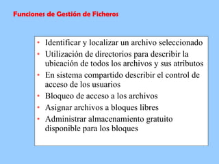 Identificar y localizar un archivo seleccionado  Utilización de directorios para describir la ubicación de todos los archivos y sus atributos  En sistema compartido describir el control de acceso de los usuarios  Bloqueo de acceso a los archivos  Asignar archivos a bloques libres  Administrar almacenamiento gratuito disponible para los bloques  Funciones de Gestión de Ficheros 