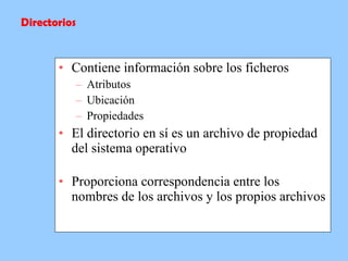 Contiene información sobre los ficheros Atributos Ubicación Propiedades El directorio en sí es un archivo de propiedad del sistema operativo  Proporciona correspondencia entre los nombres de los archivos y los propios archivos  Directorios 