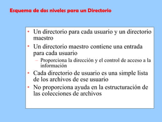 Un directorio para cada usuario y un directorio maestro  Un directorio maestro   contiene una entrada para cada usuario  Proporciona la dirección y el control de acceso a la información  Cada directorio de usuario es una simple lista de los archivos de ese usuario  No proporciona ayuda en la estructuración de las colecciones de archivos  Esquema de dos niveles para un Directorio 