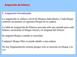 2. Asignacion Encadenada La asignación se realiza a nivel de bloques individuales. Cada bloque contiene un puntero al siguiente bloque de la cadena. La tabla de asignación de ficheros necesita sólo una entrada para cada fichero, mostrando el bloque inicial y la longitud del fichero. Se asignan bloques cuando se necesitan Cualquier bloque libre se puede añadir a una cadena No hay fragmentación externa porque solo se necesita un bloque a la vez Asignación de ficheros 