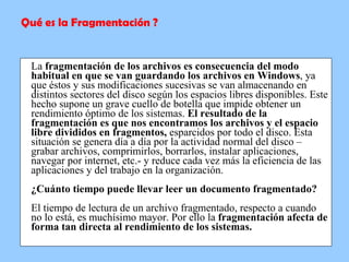 La  fragmentación de los archivos es consecuencia del modo habitual en que se van guardando los archivos en Windows , ya que éstos y sus modificaciones sucesivas se van almacenando en distintos sectores del disco según los espacios libres disponibles. Este hecho supone un grave cuello de botella que impide obtener un rendimiento óptimo de los sistemas.  El resultado de la fragmentación es que nos encontramos los archivos y el espacio libre divididos en fragmentos,  esparcidos por todo el disco. Esta situación se genera día a día por la actividad normal del disco – grabar archivos, comprimirlos, borrarlos, instalar aplicaciones, navegar por internet, etc.- y reduce cada vez más la eficiencia de las aplicaciones y del trabajo en la organización. ¿Cuánto tiempo puede llevar leer un documento fragmentado? El tiempo de lectura de un archivo fragmentado, respecto a cuando no lo está, es muchísimo mayor. Por ello la  fragmentación afecta de forma tan directa al rendimiento de los sistemas.   Qué es la Fragmentación ? 