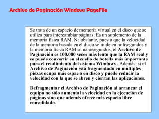 Se trata de un espacio de memoria virtual en el disco que se utiliza para intercambiar páginas. Es un suplemento de la memoria física RAM. No obstante, puesto que la velocidad de la memoria basada en el disco se mide en milisegundos y la memoria física RAM en nanosegundos, el  Archivo de Paginación es 100.000 veces más lento que la RAM real y se puede convertir en el cuello de botella más importante para el rendimiento del sistema Windows  . Además, si  el Archivo de Paginación está fragmentado en múltiples piezas ocupa más espacio en disco y puede reducir la velocidad con la que se abren y cierran las aplicaciones . Defragmentar el Archivo de Paginación al arrancar el equipo no sólo aumenta la velocidad en la ejecución de páginas sino que además ofrece más espacio libre consolidado .  Archivo de Paginación Windows PageFile 