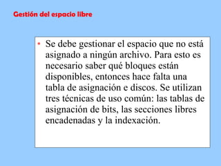 Se debe gestionar el espacio que no está asignado a ningún archivo. Para esto es necesario saber qué bloques están disponibles, entonces hace falta una tabla de asignación e discos. Se utilizan tres técnicas de uso común: las tablas de asignación de bits, las secciones libres encadenadas y la indexación. Gestión del espacio libre 