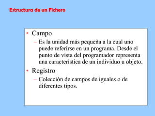 Campo Es la unidad más pequeña a la cual uno puede referirse en un programa. Desde el punto de vista del programador representa una característica de un individuo u objeto.   Registro Colección de campos de iguales o de diferentes tipos. Estructura de un Fichero 