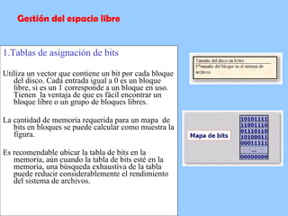 1.Tablas de asignación de bits Utiliza un vector que contiene un bit por cada bloque del disco. Cada entrada igual a 0 es un bloque libre, si es un 1 corresponde a un bloque en uso. Tienen  la ventaja de que es fácil encontrar un bloque libre o un grupo de bloques libres. La cantidad de memoria requerida para un mapa  de bits en bloques se puede calcular como muestra la figura.  Es recomendable ubicar la tabla de bits en la memoria, aún cuando la tabla de bits esté en la memoria, una búsqueda exhaustiva de la tabla puede reducir considerablemente el rendimiento del sistema de archivos.  Gestión del espacio libre 