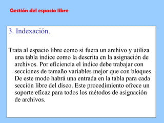 3. Indexación. Trata al espacio libre como si fuera un archivo y utiliza una tabla índice como la descrita en la asignación de archivos. Por eficiencia el índice debe trabajar con secciones de tamaño variables mejor que con bloques. De este modo habrá una entrada en la tabla para cada sección libre del disco. Este procedimiento ofrece un soporte eficaz para todos los métodos de asignación de archivos. Gestión del espacio libre 