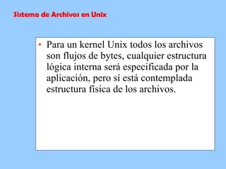 Para un kernel Unix todos los archivos son flujos de bytes, cualquier estructura lógica interna será especificada por la aplicación, pero sí está contemplada estructura física de los archivos. Sistema de Archivos en Unix 