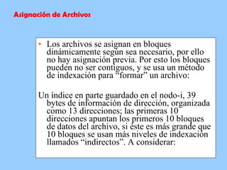 Los archivos se asignan en bloques dinámicamente según sea necesario, por ello no hay asignación previa. Por esto los bloques pueden no ser contiguos, y se usa un método de indexación para “formar” un archivo:  Un índice en parte guardado en el nodo-i, 39 bytes de información de dirección, organizada como 13 direcciones; las primeras 10 direcciones apuntan los primeros 10 bloques de datos del archivo, si éste es más grande que 10 bloques se usan más niveles de indexación llamados “indirectos”. A considerar: Asignación de Archivos 