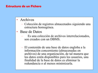 Archivos Colección de registros almacenados siguiendo una estructura homogénea. Base de Datos      Es una colección de archivos interrelacionados, son creados con un DBMS.  El contenido de una base de datos engloba a la información concerniente (almacenadas en archivos) de una organización, de tal manera que los datos estén disponibles para los usuarios, una finalidad de la base de datos es eliminar la redundancia o al menos minimizarla.   Estructura de un Fichero 