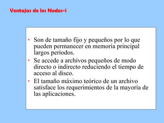   Son de tamaño fijo y pequeños por lo que pueden permanecer en memoria principal largos períodos.   Se accede a archivos pequeños de modo directo o indirecto reduciendo el tiempo de acceso al disco.   El tamaño máximo teórico de un archivo satisface los requerimientos de la mayoría de las aplicaciones.   Ventajas de los Nodos-i 
