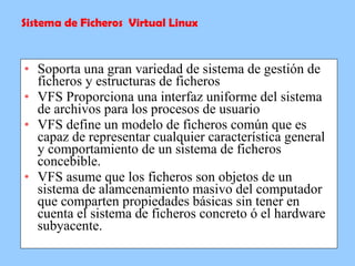 Soporta una gran variedad de sistema de gestión de ficheros y estructuras de ficheros VFS Proporciona una interfaz uniforme del sistema de archivos para los procesos de usuario  VFS define un modelo de ficheros común que es capaz de representar cualquier característica general y comportamiento de un sistema de ficheros concebible. VFS asume que los ficheros son objetos de un sistema de alamcenamiento masivo del computador que comparten propiedades básicas sin tener en cuenta el sistema de ficheros concreto ó el hardware subyacente. Sistema de Ficheros  Virtual Linux 