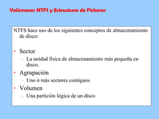 NTFS hace uso de los siguientes conceptos de almacenamiento de disco: Sector La unidad física de almacenamiento más pequeña en disco. Agrupación Uno ó más sectores contiguos Volumen Una partición lógica de un disco Volúmenes NTFS y Estructura de Ficheros 
