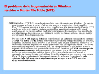 NTFS (Windows NT File System)  fue desarrollado específicamente para Windows . Se trata de un sistema de archivos seguro y eficiente que soporta la arquitectura cliente-servidor. Pero NTFS, contrariamente a lo que se cree, es vulnerable a la fragmentación. Cuando NTFS escribe un archivo en un disco, deja un espacio libre a continuación para poder seguir escribiendo en ese mismo archivo en el futuro sin tener que fragmentarlo. Esto es así hasta que el espacio en disco se agota y es necesario escribir los nuevos archivos en esos huecos que se fueron dejando previamente.  Por otro lado,  NTFS registra todos los contenidos de un volumen en un archivo llamado Master File Table (MFT) . Éste se compone exclusivamente de registros sobre los archivos, asignando un puntero a cada archivo. Si un archivo tiene un gran número de atributos o se encuentra altamente fragmentado, puede que necesite más de un puntero en MFT. Al añadir más archivos y registros a un volumen, MFT se va expandiendo, lo que permite a NTFS soportar discos enormes con gran número de archivos. Esto hace que  MTF también pueda fragmentarse en el disco . Hay que destacar que una vez que MFT se expande para incorporar más datos sobre archivos, jamás volverá a su tamaño anterior, aunque sí aprovecha los huecos dejados por los datos de archivos borrados para registrar otros nuevos. Un MFT fragmentado necesita lecturas adicionales del volumen. Por esta razón  todo volumen debe defragmentarse regularmente para asegurar que MFT no crezca desproporcionadamente . El problema de la fragmentación en Windows servidor – Master File Table (MFT) 