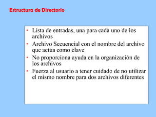 Lista de entradas, una para cada uno de los archivos  Archivo Secuencial con el nombre del archivo que actúa como clave  No proporciona ayuda en la organización de los archivos  Fuerza al usuario a tener cuidado de no utilizar el mismo nombre para dos archivos diferentes  Estructura de Directorio 