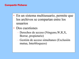 En un sistema multiusuario, permite que los archivos se compartan entre los usuarios Dos cuestiones Derechos de acceso (Ninguno,W,R,X, Borrar, propietario) Gestión de acceso simultaneo (Exclusión mutua, Interbloqueos) Compartir Ficheros 