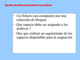 Un fichero esta compuesto por una colección de bloques Que espacio debe ser asignado a los archivos ? Hay que realizar un seguimiento de los espacios disponibles para la asignación  Gestión de Almacenamiento Secundario 