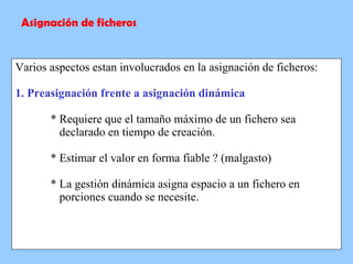 Varios aspectos estan involucrados en la asignación de ficheros: 1. Preasignación frente a asignación dinámica * Requiere que el tamaño máximo de un fichero sea    declarado en tiempo de creación. * Estimar el valor en forma fiable ? (malgasto) * La gestión dinámica asigna espacio a un fichero en      porciones cuando se necesite. Asignación de ficheros 