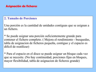 2. Tamaño de Porciones Una porción es la cantidad de unidades contiguas que se asignan a un fichero. * Se puede asignar una porción suficientemente grande para contener el fichero completo. ( Mejora el rendimiento - busquedas, tabla de asignacion de ficheros pequeña, contiguo y el espacio es dificil de reutilizar) * Para el espacio en el disco se puede asignar un bloque cada vez que se necesite. (No hay continuidad, porciones fijas en bloques, mayor flexibilidad, tabla de asignacion de ficheros grande) Asignación de ficheros 