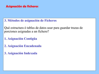 3. Métodos de asignación de Ficheros Qué estructura ó tablas de datos usar para guardar trazas de porciones asignadas a un fichero? 1. Asignación Contigüa 2. Asignación Encadenada 3. Asignación Indexada Asignación de ficheros 