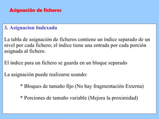 3. Asignacion Indexada La tabla de asignación de ficheros contiene un índice separado de un nivel por cada fichero; el índice tiene una entrada por cada porción asignada al fichero. El índice para un fichero se guarda en un bloque separado La asignación puede realizarse usando: * Bloques de tamaño fijo (No hay fragmentación Externa) * Porciones de tamaño variable (Mejora la proximidad) Asignación de ficheros 