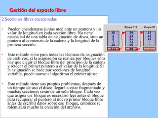 2.Secciones libres encadenadas Pueden encadenarse juntas mediante un puntero y un valor de longitud en cada sección libre. No tiene necesidad de una tabla de asignación de disco, sino un puntero al comienzo de la cadena y la longitud de la primera sección.  Este método sirve para todas las técnicas de asignación de archivos, si la asignación se realiza por bloques sólo hay que elegir el bloque libre del principio de la cadena y retocar el primer puntero o el valor de la longitud. Si la asignación se hace por secciones de longitud variable, puede usarse el algoritmo el primer ajuste. Este método tiene sus propios problemas, después de un tiempo de uso el disco llegará a estar fragmentado y muchas secciones serán de un solo bloque. Cada vez que asigna un  bloque es necesario leer antes el bloque para recuperar el puntero al nuevo primer bloque libre antes de escribir datos sobre ese  bloque, entonces se ralentizará mucho la creación del archivo. Gestión del espacio libre 