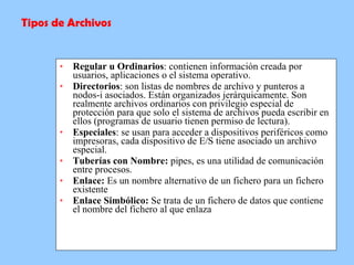 Regular u Ordinarios : contienen información creada por usuarios, aplicaciones o el sistema operativo. Directorios : son listas de nombres de archivo y punteros a nodos-i asociados. Están organizados jerárquicamente. Son realmente archivos ordinarios con privilegio especial de protección para que solo el sistema de archivos pueda escribir en ellos (programas de usuario tienen permiso de lectura). Especiales : se usan para acceder a dispositivos periféricos como impresoras, cada dispositivo de E/S tiene asociado un archivo especial. Tuberías con Nombre:  pipes, es una utilidad de comunicación entre procesos. Enlace:  Es un nombre alternativo de un fichero para un fichero existente Enlace Simbólico:  Se trata de un fichero de datos que contiene el nombre del fichero al que enlaza Tipos de Archivos 